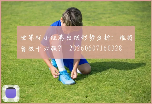 世界杯小组赛出线形势分析:谁将晋级十六强?_20260607160328