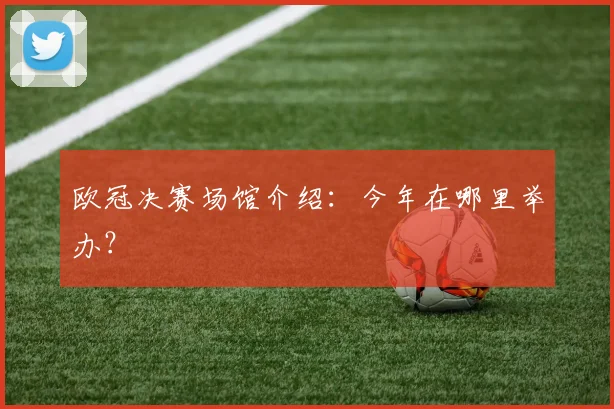 欧冠决赛场馆介绍：今年在哪里举办？