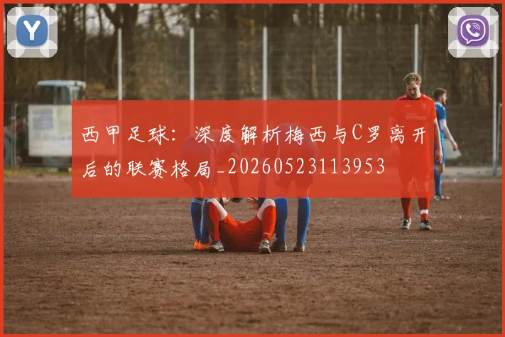 西甲足球:深度解析梅西与C罗离开后的联赛格局_20260523113953