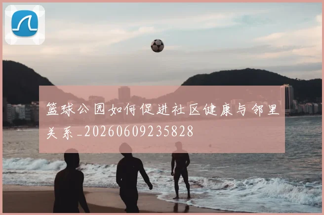 篮球公园如何促进社区健康与邻里关系_20260609235828
