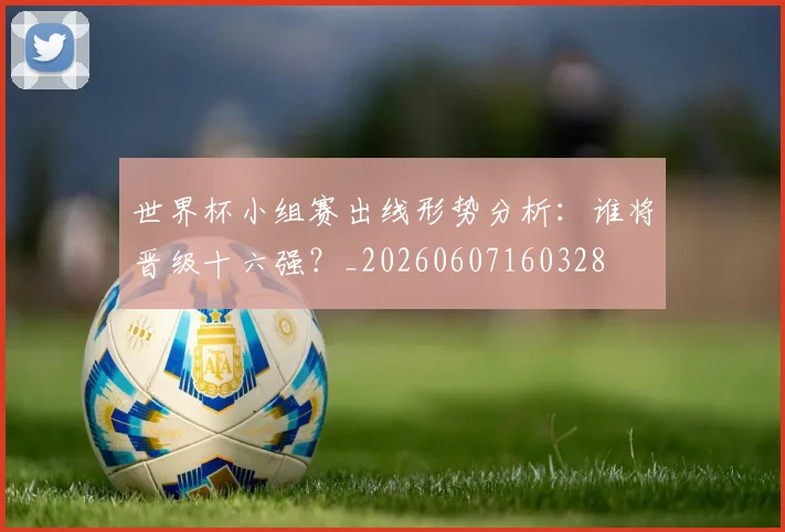 世界杯小组赛出线形势分析：谁将晋级十六强？_20260607160328