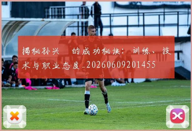 揭秘孙兴慜的成功秘诀:训练、技术与职业态度_20260609201455