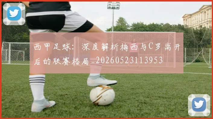 西甲足球:深度解析梅西与C罗离开后的联赛格局_20260523113953