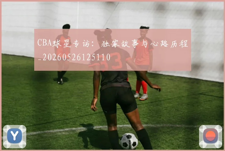 CBA球星专访:独家故事与心路历程_20260526125110