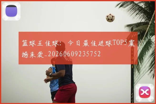 篮球五佳球：今日最佳进球TOP5震撼来袭_20260609235752