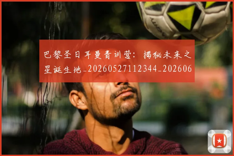 巴黎圣日耳曼青训营:揭秘未来之星诞生地_20260527112344_20260609172327