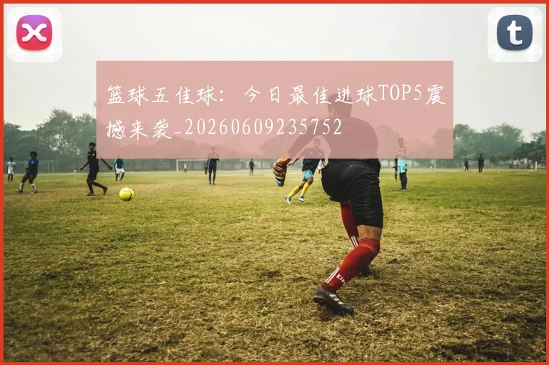 篮球五佳球:今日最佳进球TOP5震撼来袭_20260609235752